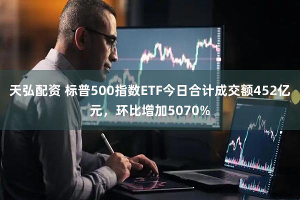 天弘配资 标普500指数ETF今日合计成交额452亿元，环比增加5070%