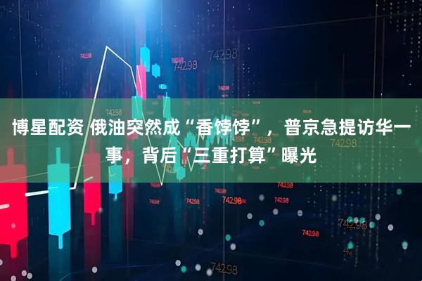 博星配资 俄油突然成“香饽饽”，普京急提访华一事，背后“三重打算”曝光