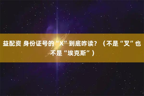益配资 身份证号的“X”到底咋读？（不是“叉”也不是“埃克斯”）