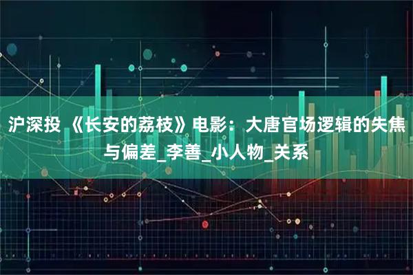 沪深投 《长安的荔枝》电影：大唐官场逻辑的失焦与偏差_李善_小人物_关系