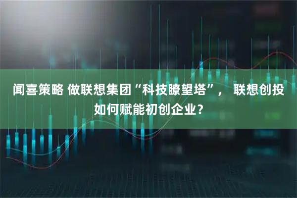 闻喜策略 做联想集团“科技瞭望塔”, 联想创投如何赋能初创企业?