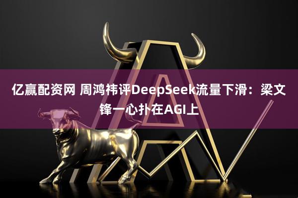 亿赢配资网 周鸿祎评DeepSeek流量下滑：梁文锋一心扑在AGI上