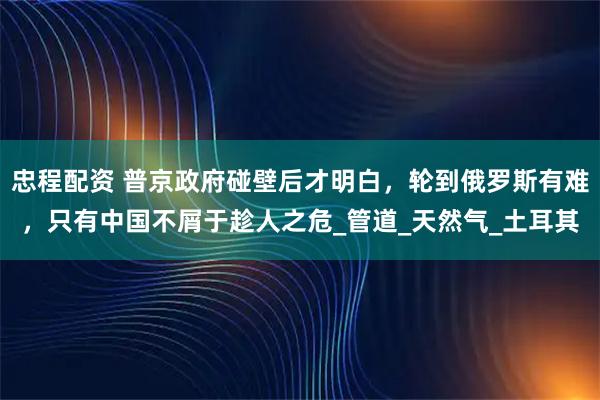 忠程配资 普京政府碰壁后才明白,轮到俄罗斯有难,只有中国不屑于趁人之危_管道_天然气_土耳其