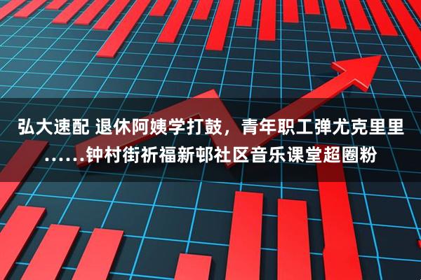 弘大速配 退休阿姨学打鼓，青年职工弹尤克里里……钟村街祈福新邨社区音乐课堂超圈粉