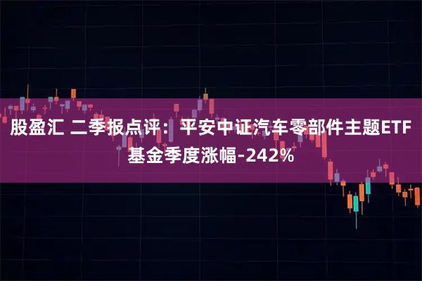 股盈汇 二季报点评:平安中证汽车零部件主题ETF基金季度涨幅-242%